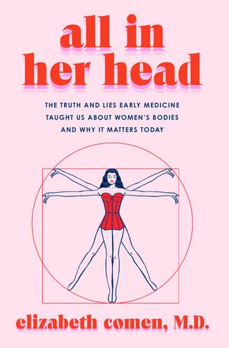 All in Her Head: The Truth and Lies Early Medicine Taught Us About Women's Bodies and Why It Matters Today by Elizabeth Comen M.D.