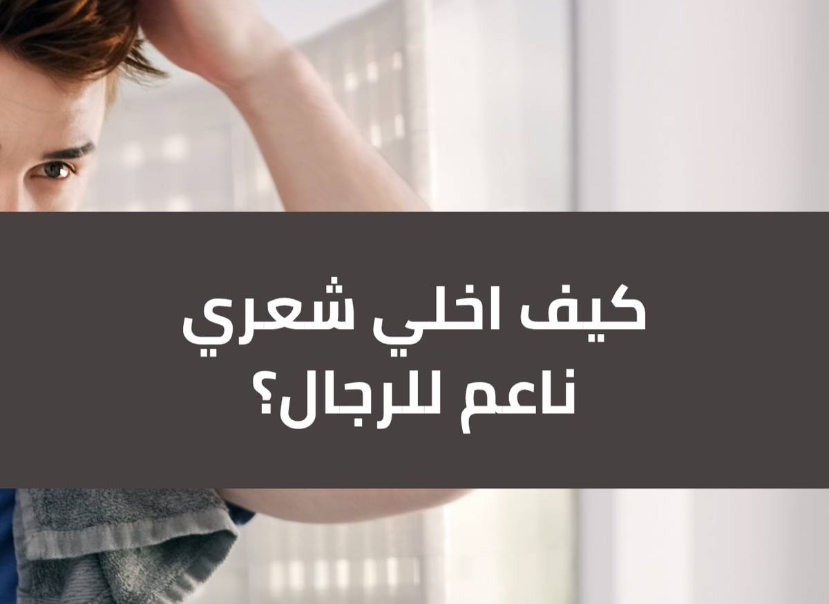 كيف اخلي شعري ناعم للرجال؟ أفضل الطرق الطبيعية والعناية اليومية